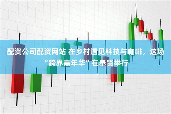 配资公司配资网站 在乡村遇见科技与咖啡，这场“跨界嘉年华”在奉贤举行