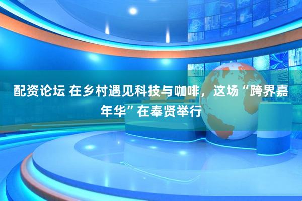 配资论坛 在乡村遇见科技与咖啡，这场“跨界嘉年华”在奉贤举行