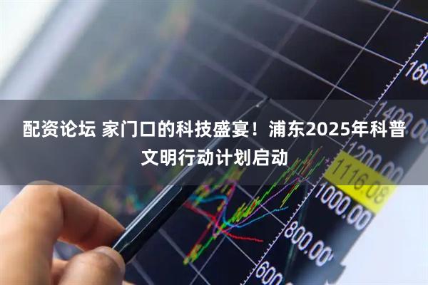 配资论坛 家门口的科技盛宴！浦东2025年科普文明行动计划启动