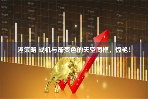 趣策略 战机与渐变色的天空同框，惊艳！