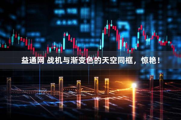 益通网 战机与渐变色的天空同框，惊艳！