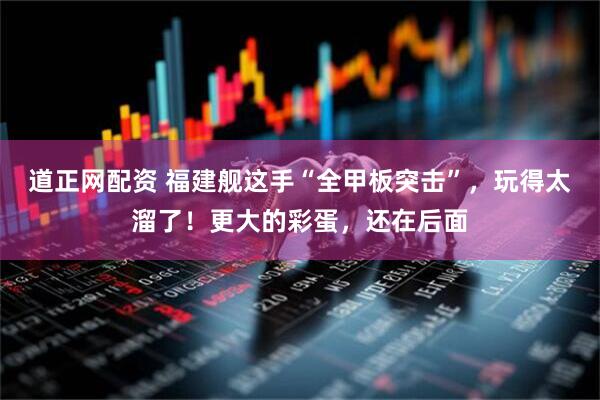 道正网配资 福建舰这手“全甲板突击”，玩得太溜了！更大的彩蛋，还在后面