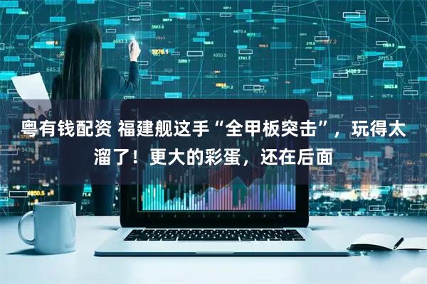 粤有钱配资 福建舰这手“全甲板突击”，玩得太溜了！更大的彩蛋，还在后面