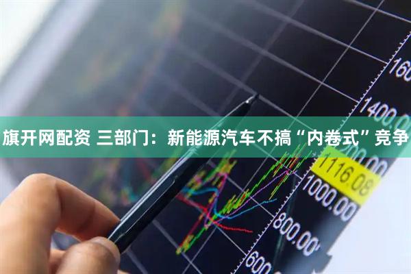 旗开网配资 三部门：新能源汽车不搞“内卷式”竞争