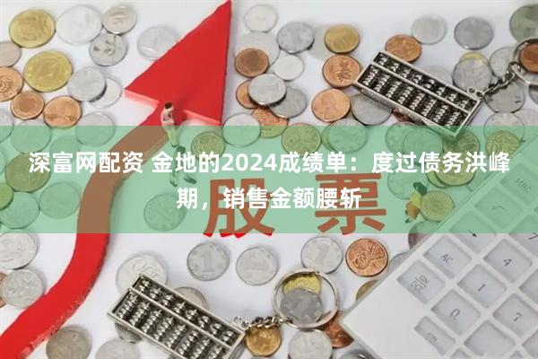 深富网配资 金地的2024成绩单：度过债务洪峰期，销售金额腰斩