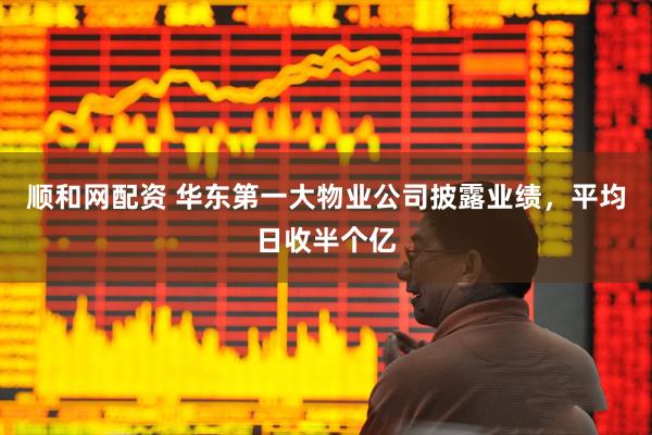 顺和网配资 华东第一大物业公司披露业绩，平均日收半个亿