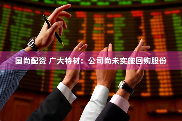 国尚配资 广大特材：公司尚未实施回购股份