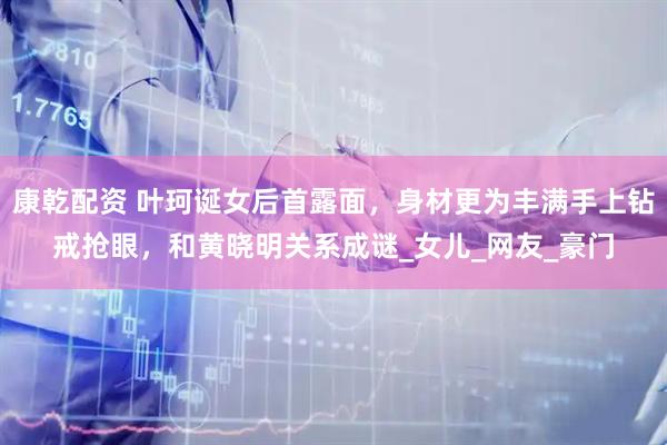 康乾配资 叶珂诞女后首露面，身材更为丰满手上钻戒抢眼，和黄晓明关系成谜_女儿_网友_豪门
