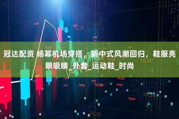 冠达配资 杨幂机场穿搭，新中式风潮回归，鞋服亮眼吸睛_外套_运动鞋_时尚