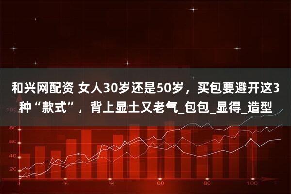 和兴网配资 女人30岁还是50岁，买包要避开这3种“款式”，背上显土又老气_包包_显得_造型
