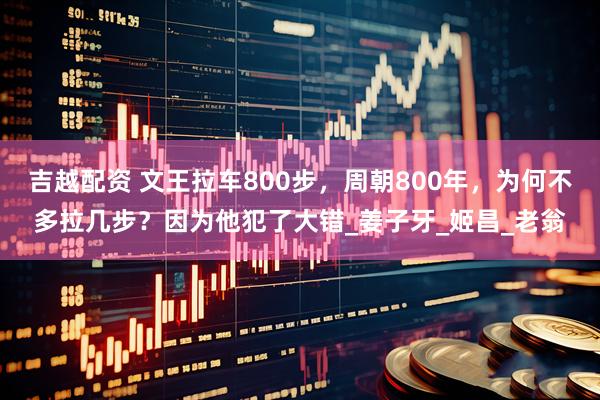 吉越配资 文王拉车800步，周朝800年，为何不多拉几步？因为他犯了大错_姜子牙_姬昌_老翁