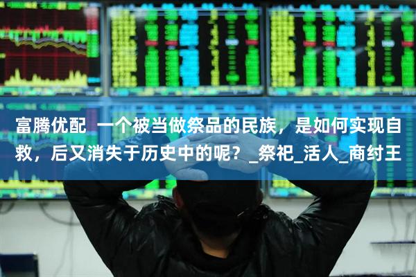 富腾优配  一个被当做祭品的民族，是如何实现自救，后又消失于历史中的呢？_祭祀_活人_商纣王