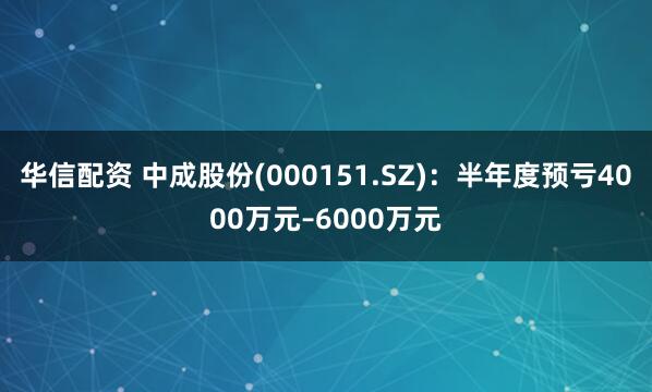 华信配资 中成股份(000151.SZ)：半年度预亏4000万元–6000万元