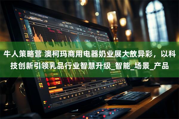 牛人策略营 澳柯玛商用电器奶业展大放异彩，以科技创新引领乳品行业智慧升级_智能_场景_产品