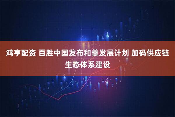 鸿亨配资 百胜中国发布和羹发展计划 加码供应链生态体系建设