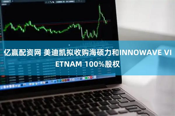 亿赢配资网 美迪凯拟收购海硕力和INNOWAVE VIETNAM 100%股权