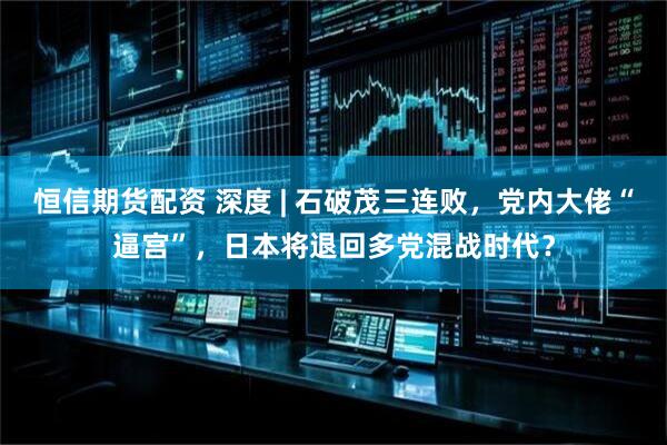 恒信期货配资 深度 | 石破茂三连败，党内大佬“逼宫”，日本将退回多党混战时代？