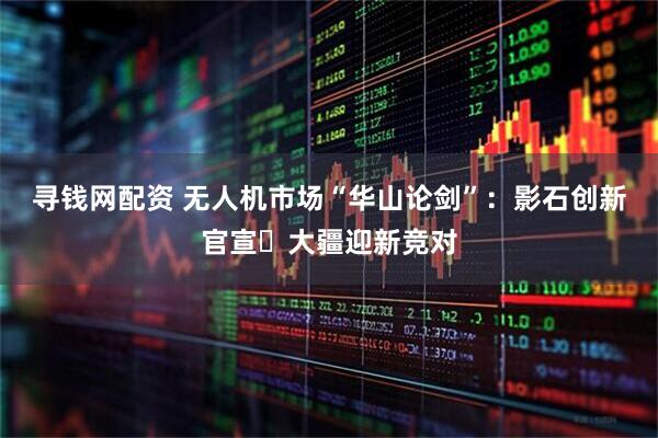 寻钱网配资 无人机市场“华山论剑”：影石创新官宣 大疆迎新竞对