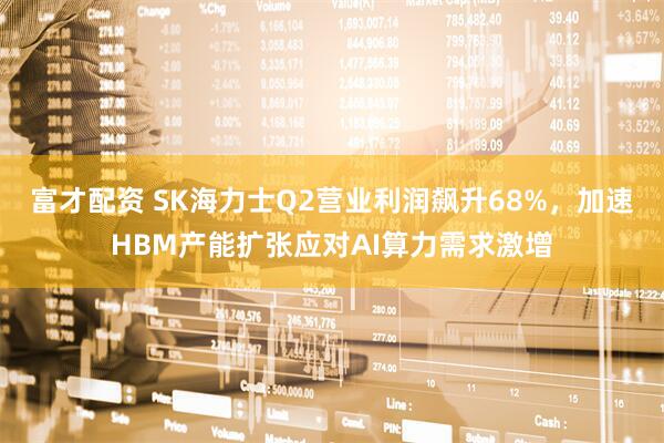 富才配资 SK海力士Q2营业利润飙升68%，加速HBM产能扩张应对AI算力需求激增