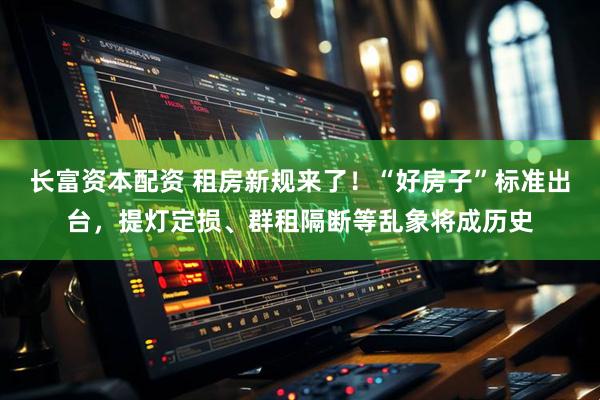 长富资本配资 租房新规来了！“好房子”标准出台，提灯定损、群租隔断等乱象将成历史