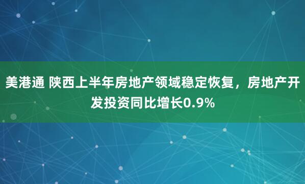 美港通 陕西上半年房地产领域稳定恢复，房地产开发投资同比增长0.9%