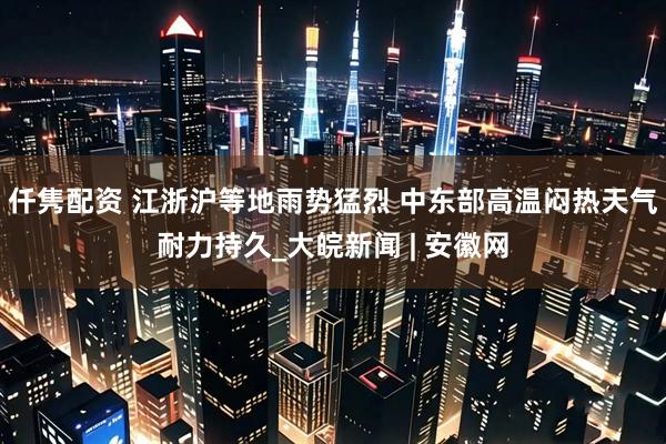 仟隽配资 江浙沪等地雨势猛烈 中东部高温闷热天气耐力持久_大皖新闻 | 安徽网