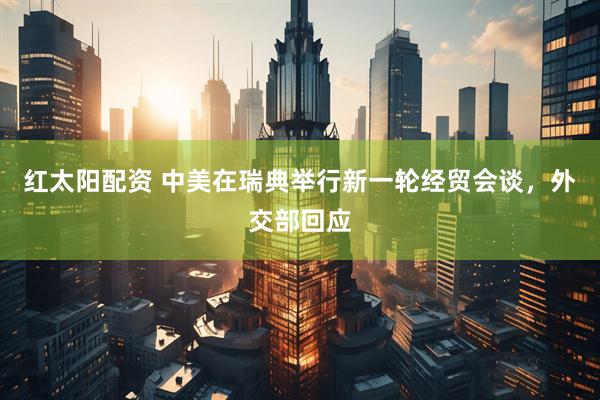 红太阳配资 中美在瑞典举行新一轮经贸会谈，外交部回应