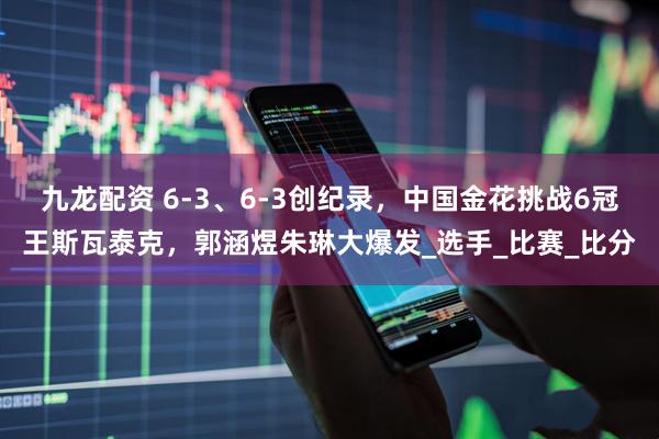 九龙配资 6-3、6-3创纪录，中国金花挑战6冠王斯瓦泰克，郭涵煜朱琳大爆发_选手_比赛_比分