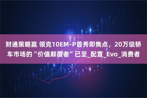 财通策略赢 领克10EM-P首秀即焦点，20万级轿车市场的“价值颠覆者”已至_配置_Evo_消费者