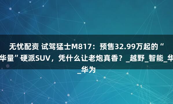 无忧配资 试驾猛士M817：预售32.99万起的“含华量”硬派SUV，凭什么让老炮真香？_越野_智能_华为