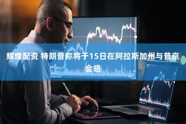 辉煌配资 特朗普称将于15日在阿拉斯加州与普京会晤