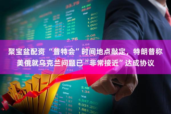 聚宝盆配资 “普特会”时间地点敲定，特朗普称美俄就乌克兰问题已“非常接近”达成协议
